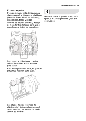 Page 19uso diario electrolux  19
El cesto superior 
El cesto superior está diseñado para
platos pequeños (de postre, platillos o
platos de hasta 24 cm de diámetro),
ensaladeras, tazas y copas. 
Ordene los objetos encima y debajo
de los estantes de tazas para que el
agua llegue a todas las superficies.
Las copas de tallo alto se pueden
colocar invertidas en los estantes
para tazas.
Para los objetos más altos, es posible
plegar los estantes para tazas.
Los objetos ligeros (cuencos de
plástico, etc.) deben...