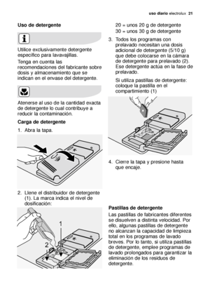 Page 21uso diario electrolux  21
Uso de detergente 
Utilice exclusivamente detergente
específico para lavavajillas.
Tenga en cuenta las
recomendaciones del fabricante sobre
dosis y almacenamiento que se
indican en el envase del detergente.
Atenerse al uso de la cantidad exacta
de detergente lo cual contribuye a
reducir la contaminación.
Carga de detergente 
1. Abra la tapa.
2. Llene el distribuidor de detergente
(1). La marca indica el nivel de
dosificación:20 = unos 20 g de detergente
30 = unos 30 g de...