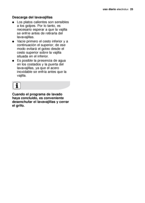 Page 25uso diario electrolux  25
Descarga del lavavajillas
Los platos calientes son sensibles
a los golpes. Por lo tanto, es
necesario esperar a que la vajilla
se enfríe antes de retirarla del
lavavajillas.
Vacíe primero el cesto inferior y a
continuación el superior; de ese
modo evitará el goteo desde el
cesto superior sobre la vajilla
situada en el inferior.
Es posible la presencia de agua
en los costados y la puerta del
lavavajillas, ya que el acero
inoxidable se enfría antes que la
vajilla.
Cuando el...