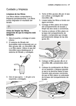 Page 27Cuidado y limpieza
cuidado y limpieza electrolux  27
Limpieza de los filtros
Los filtros deben comprobarse y
limpiarse periódicamente. Los filtros
sucios degradan el resultado del
lavado.
Antes de limpiar los filtros
asegúrese de que la máquina está
apagada.
1. Abra la puerta y extraiga el cesto
inferior.
2. El sistema de filtrado del
lavavajillas está compuesto por un
filtro grueso (A), un microfiltro (B)
y un filtro plano. Utilice el asa del
microfiltro para desbloquear el
sistema de filtrado y...