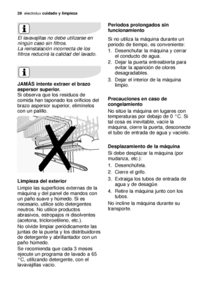 Page 2828electroluxcuidado y limpieza
El lavavajillas no debe utilizarse en
ningún caso sin filtros.
La reinstalación incorrecta de los
filtros reducirá la calidad del lavado.
JAMÁS intente extraer el brazo
aspersor superior.
Si observa que los residuos de
comida han taponado los orificios del
brazo aspersor superior, elimínelos
con un palillo.
Limpieza del exterior
Limpie las superficies externas de la
máquina y del panel de mandos con
un paño suave y húmedo. Si es
necesario,utilice sólo detergentes
neutros....