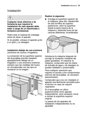 Page 35Instalación
instalación electrolux  35
Cualquier tarea eléctrica o de
fontanería que requiera la
instalación de este aparato debe
estar a cargo de un electricista o
fontanero profesional.
Retire todo el material de embalaje
antes de situar el aparato.
Si es posible, coloque el aparato junto
a un grifo y un desagüe.
Instalación debajo de una encimera 
(encimera de cocina o fregadero)
La extracción de la superficie superior
del lavavajillas permite instalarlo
ajustadamente debajo de un
fregadero o una...