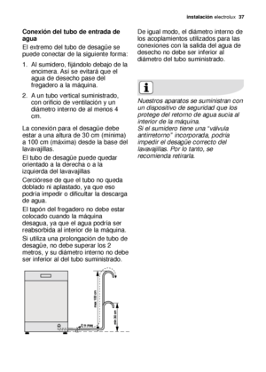 Page 37instalación electrolux  37
Conexión del tubo de entrada de
agua
El extremo del tubo de desagüe se
puede conectar de la siguiente forma: 
1. Al sumidero, fijándolo debajo de la
encimera. Así se evitará que el
agua de desecho pase del
fregadero a la máquina. 
2. A un tubo vertical suministrado,
con orificio de ventilación y un
diámetro interno de al menos 4
cm. 
La conexión para el desagüe debe
estar a una altura de 30 cm (mínima)
a 100 cm (máxima) desde la base del
lavavajillas. 
El tubo de desagüe puede...