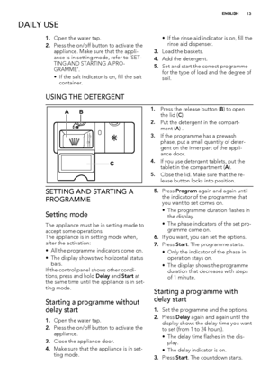 Page 13DAILY USE
1.Open the water tap.
2.Press the on/off button to activate the
appliance. Make sure that the appli-
ance is in setting mode, refer to ’SET-
TING AND STARTING A PRO-
GRAMME’.
• If the salt indicator is on, fill the salt
container.• If the rinse aid indicator is on, fill the
rinse aid dispenser.
3.Load the baskets.
4.Add the detergent.
5.Set and start the correct programme
for the type of load and the degree of
soil.
USING THE DETERGENT
2030MAX1234+-
AB
C
1.Press the release button (B) to open...