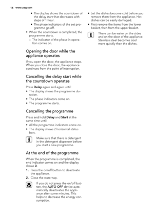 Page 14• The display shows the countdown of
the delay start that decreases with
steps of 1 hour.
• The phase indicators of the set pro-
gramme go off.
• When the countdown is completed, the
programme starts.
– The indicator of the phase in opera-
tion comes on.
Opening the door while the
appliance operates
If you open the door, the appliance stops.
When you close the door, the appliance
continues from the point of interruption.
Cancelling the delay start while
the countdown operates
Press Delay again and again...