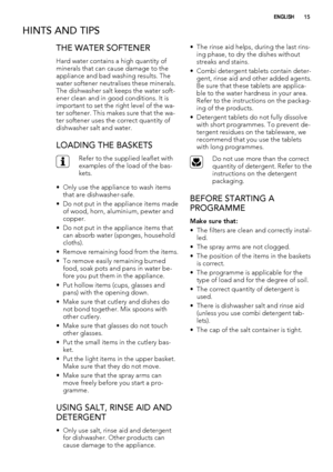 Page 15HINTS AND TIPS
THE WATER SOFTENER
Hard water contains a high quantity of
minerals that can cause damage to the
appliance and bad washing results. The
water softener neutralises these minerals.
The dishwasher salt keeps the water soft-
ener clean and in good conditions. It is
important to set the right level of the wa-
ter softener. This makes sure that the wa-
ter softener uses the correct quantity of
dishwasher salt and water.
LOADING THE BASKETS
Refer to the supplied leaflet with
examples of the load...