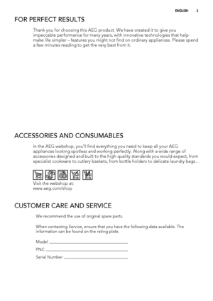 Page 3FOR PERFECT RESULTS
Thank you for choosing this AEG product. We have created it to give you
impeccable performance for many years, with innovative technologies that help
make life simpler – features you might not find on ordinary appliances. Please spend
a few minutes reading to get the very best from it.
ACCESSORIES AND CONSUMABLES
In the AEG webshop, you’ll find everything you need to keep all your AEG
appliances looking spotless and working perfectly. Along with a wide range of
accessories designed...