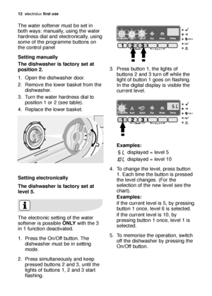 Page 1212electroluxfirst use
The water softener must be set in
both ways: manually, using the water
hardness dial and electronically, using
some of the programme buttons on
the control panel
Setting manually
The dishwasher is factory set at
position 2.
1. Open the dishwasher door.
2. Remove the lower basket from the
dishwasher.
3. Turn the water hardness dial to
position 1 or 2 (see table).
4. Replace the lower basket.
Setting electronically
The dishwasher is factory set at
level 5. 
The electronic setting of...