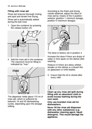 Page 1414electroluxfirst use
Filling with rinse aid
Rinse aid ensures thorough rinsing,
and spot and streak free drying. 
Rinse aid is automatically added
during the last rinse.
1. Open the container by pressing
the release button (A). 
2. Add the rinse aid in the container.
The maximum level for filling is
indicated by "max". 
The dispenser holds about 110 ml of
rinse aid, which is sufficient for
between 16 and 40 dishwashing
cycles, depending upon the dosage
setting. According to the finish and...