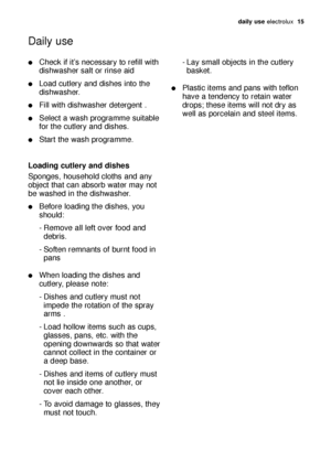 Page 15daily use electrolux  15
Check if it’s necessary to refill with
dishwasher salt or rinse aid
Load cutlery and dishes into the
dishwasher.
Fill with dishwasher detergent .
Select a wash programme suitable
for the cutlery and dishes.
Start the wash programme.
Loading cutlery and dishes
Sponges, household cloths and any
object that can absorb water may not
be washed in the dishwasher.
Before loading the dishes, you
should:
- Remove all left over food and 
debris.
- Soften remnants of burnt food in...