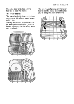 Page 17daily use electrolux  17
Open the door and slide out the
baskets to load the dishes.
The lower basket
The lower basket is designed to take
saucepans, lids, plates, salad bowls,
cutlery etc.
Serving dishes and large lids should
be arranged around the edge of the
basket, ensuring that the spray arms
can turn freely.The two rows of prongs on the lower
basket can be easily lowered to allow
you to load pots, pans and bowls.
pdf_117998 97/0en  29-09-2006  12:04  Pagina 17
 