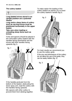 Page 18To make easier the loading of the
cutlery basket we advise you to lower
the cutlery basket’s handle (fig.2).
For best results we recommend you
to use the cutlery grids. 
If the size and dimensions of the cutlery
do not allow the use of the grids, they
can be easily hidden (fig. 3).
18electroluxdaily use
The cutlery basket
Long bladed knives stored in an
upright position are a potential
hazard.
Long and/or sharp items of cutlery
such as carving knives must be
positioned horizontally in the upper
basket....