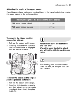 Page 21daily use electrolux  21
Adjusting the height of the upper basket 
If washing very large plates you can load them in the lower basket after moving
the upper basket to the higher position. 
To move to the higher position
proceed as follows:
1. Pull out the basket until it stops. 
2. Carefully lift both sides upwards
until the mechanism is engaged
and the basket is stable. 
To lower the basket to the original
position proceed as follows:
1. Pull out the basket until it stops. 
2. Carefully lift both sides...