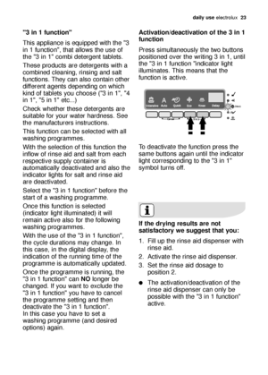 Page 23daily use electrolux  23
"3 in 1 function"
This appliance is equipped with the "3
in 1 function", that allows the use of
the "3 in 1" combi detergent tablets.
These products are detergents with a
combined cleaning, rinsing and salt
functions. They can also contain other
different agents depending on which
kind of tablets you choose ("3 in 1", "4
in 1", "5 in 1" etc...)
Check whether these detergents are
suitable for your water hardness. See
the...