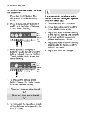 Page 2424electroluxdaily use
Activation/deactivation of the rinse
aid dispenser
1. Press the On/Off button. The
dishwasher must be in setting
mode.
2. Press simultaneously buttons 2
and 3, until the lights of buttons 1,
2
,and 3 start flashing.
3. Press button 2, the lights of
buttons 1 and 3 turn off while the
light of button 2 goes on flashing.
The digital display indicates the
current setting.
4. To change the setting, press
button 2 again, the digital display
indicates the new setting.
5. To memorise the...