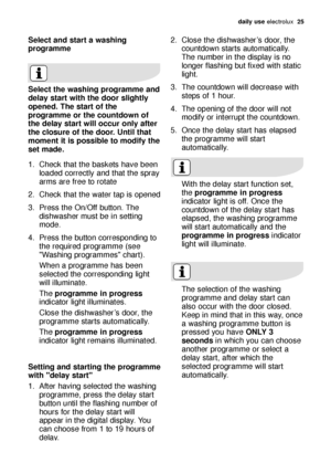 Page 25daily use electrolux  25
Select and start a washing
programme
Select the washing programme and
delay start with the door slightly
opened. The start of the
programme or the countdown of
the delay start will occur only after
the closure of the door. Until that
moment it is possible to modify the
set made.
1. Check that the baskets have been
loaded correctly and that the spray
arms are free to rotate
2. Check that the water tap is opened
3. Press the On/Off button. The
dishwasher must be in setting
mode.
4....