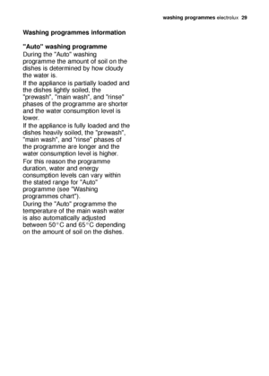 Page 29washing programmes electrolux  29
Washing programmes information
"Auto" washing programme
During the "Auto" washing
programme the amount of soil on the
dishes is determined by how cloudy
the water is.
If the appliance is partially loaded and
the dishes lightly soiled, the
"prewash", "main wash", and "rinse"
phases of the programme are shorter
and the water consumption level is
lower.
If the appliance is fully loaded and the
dishes heavily soiled, the...