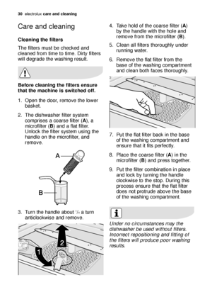 Page 3030electroluxcare and cleaning
Care and cleaning
Cleaning the filters
The filters must be checked and
cleaned from time to time. Dirty filters
will degrade the washing result.
Before cleaning the filters ensure
that the machine is switched off.
1. Open the door, remove the lower
basket.
2. The dishwasher filter system
comprises a coarse filter (A), a
microfilter (B) and a flat filter.
Unlock the filter system using the
handle on the microfilter, and
remove.
3. Turn the handle about 
1/4a turn...