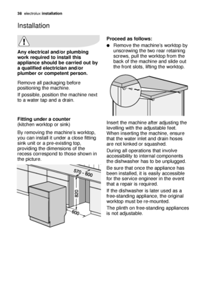 Page 3838electroluxinstallation
Any electrical and/or plumbing
work required to install this
appliance should be carried out by
a qualified electrician and/or
plumber or competent person.
Remove all packaging before
positioning the machine.
If possible, position the machine next
to a water tap and a drain.
Fitting under a counter 
(kitchen worktop or sink)
By removing the machine’s worktop,
you can install it under a close fitting
sink unit or a pre-existing top,
providing the dimensions of the
recess...