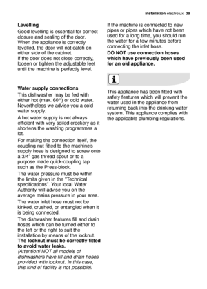 Page 39installation electrolux  39
Levelling
Good levelling is essential for correct
closure and sealing of the door.
When the appliance is correctly
levelled, the door will not catch on
either side of the cabinet.
If the door does not close correctly,
loosen or tighten the adjustable feet
until the machine is perfectly level.
Water supply connections 
This dishwasher may be fed with
either hot (max. 60°) or cold water.
Nevertheless we advise you a cold
water supply.
A hot water supply is not always
efficient...