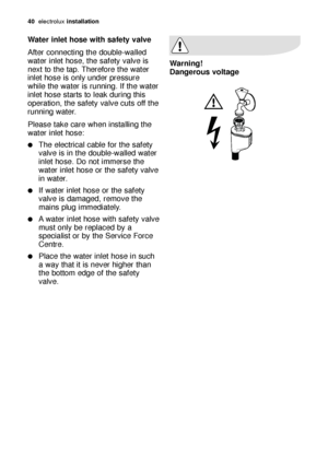 Page 40Water inlet hose with safety valve
After connecting the double-walled
water inlet hose, the safety valve is
next to the tap. Therefore the water
inlet hose is only under pressure
while the water is running. If the water
inlet hose starts to leak during this
operation, the safety valve cuts off the
running water.
Please take care when installing the
water inlet hose:
The electrical cable for the safety
valve is in the double-walled water
inlet hose. Do not immerse the
water inlet hose or the safety...