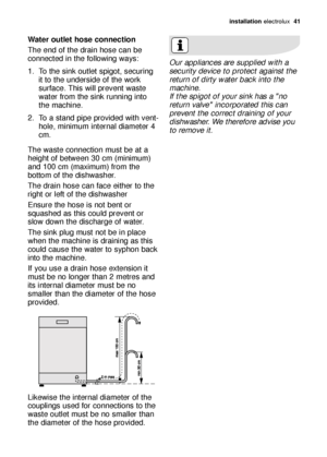 Page 41installation electrolux  41
Water outlet hose connection
The end of the drain hose can be
connected in the following ways: 
1. To the sink outlet spigot, securing
it to the underside of the work
surface. This will prevent waste
water from the sink running into
the machine. 
2. To a stand pipe provided with vent-
hole, minimum internal diameter 4
cm. 
The waste connection must be at a
height of between 30 cm (minimum)
and 100 cm (maximum) from the
bottom of the dishwasher. 
The drain hose can face either...