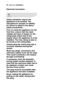 Page 4242electroluxinstallation
Electrical connection
Safety standards require the
appliance to be earthed. The
manufacturer accepts no liability
for failure to observe the above
safety precautions.
Prior to using the appliance for the
first time, ensure that the rated
voltage and type of supply on the
rating plate match that of the
supply where the appliance is to be
installed. The fuse rating is also to
be found on the rating plate.
Always plug the mains plug into a
correctly installed shockproof
socket....