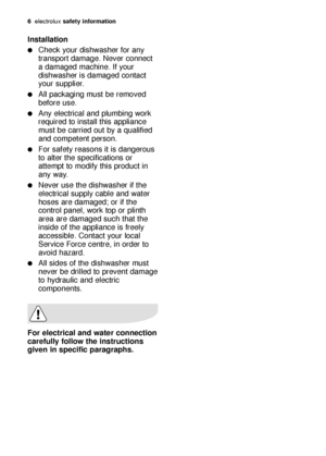 Page 66electroluxsafety information
Installation
Check your dishwasher for any
transport damage. Never connect
a damaged machine. If your
dishwasher is damaged contact
your supplier.
All packaging must be removed
before use.
Any electrical and plumbing work
required to install this appliance
must be carried out by a qualified
and competent person.
For safety reasons it is dangerous
to alter the specifications or
attempt to modify this product in
any way.
Never use the dishwasher if the
electrical supply...