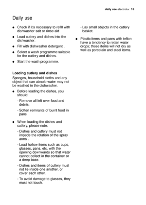 Page 15daily use electrolux  15
Check if it’s necessary to refill with
dishwasher salt or rinse aid
Load cutlery and dishes into the
dishwasher.
Fill with dishwasher detergent .
Select a wash programme suitable
for the cutlery and dishes.
Start the wash programme.
Loading cutlery and dishes
Sponges, household cloths and any
object that can absorb water may not
be washed in the dishwasher.
Before loading the dishes, you
should:
- Remove all left over food and 
debris.
- Soften remnants of burnt food in...