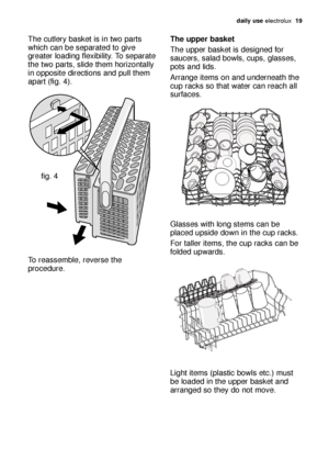 Page 19daily use electrolux  19
The cutlery basket is in two parts
which can be separated to give
greater loading flexibility. To separate
the two parts, slide them horizontally
in opposite directions and pull them
apart (fig. 4). 
To reassemble, reverse the
procedure.
fig. 4
The upper basket 
The upper basket is designed for
saucers, salad bowls, cups, glasses,
pots and lids. 
Arrange items on and underneath the
cup racks so that water can reach all
surfaces.
Glasses with long stems can be
placed upside down...