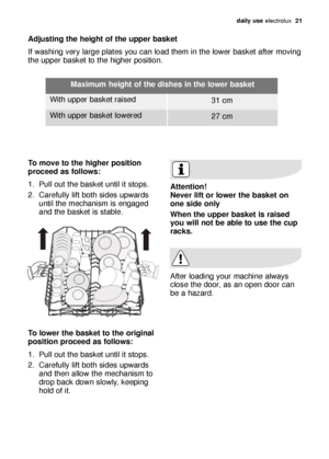 Page 21daily use electrolux  21
Adjusting the height of the upper basket 
If washing very large plates you can load them in the lower basket after moving
the upper basket to the higher position. 
To move to the higher position
proceed as follows:
1. Pull out the basket until it stops. 
2. Carefully lift both sides upwards
until the mechanism is engaged
and the basket is stable. 
To lower the basket to the original
position proceed as follows:
1. Pull out the basket until it stops. 
2. Carefully lift both sides...