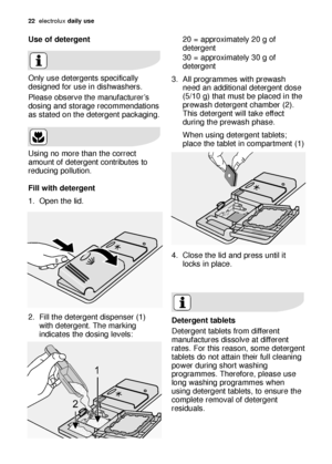 Page 2222electroluxdaily use
Use of detergent 
Only use detergents specifically
designed for use in dishwashers.
Please observe the manufacturer’s
dosing and storage recommendations
as stated on the detergent packaging.
Using no more than the correct
amount of detergent contributes to
reducing pollution.
Fill with detergent 
1. Open the lid.
2. Fill the detergent dispenser (1)
with detergent. The marking
indicates the dosing levels:20 = approximately 20 g of
detergent
30 = approximately 30 g of
detergent
3. All...