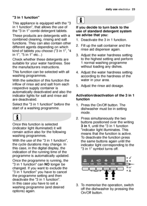 Page 23daily use electrolux  23
If you decide to turn back to the
use of standard detergent system
we advise that you:
1. Deactivate the 3 in 1 function.
2. Fill up the salt container and the
rinse aid dispenser again.
3. Adjust the water hardness setting
to the highest setting and perform
1 normal washing programme
without loading any dishes.
4. Adjust the water hardness setting
according to the hardness of the
water in your area.
5. Adjust the rinse aid dosage.
Activation/deactivation of the 3 in 1
function...