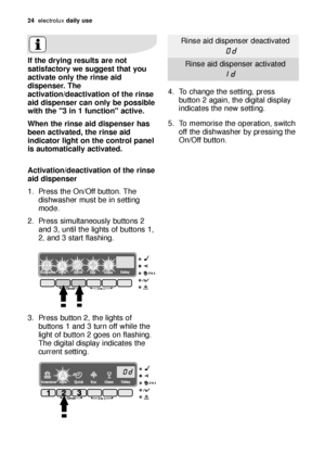 Page 2424electroluxdaily use
If the drying results are not
satisfactory we suggest that you
activate only the rinse aid
dispenser. The
activation/deactivation of the rinse
aid dispenser can only be possible
with the 3 in 1 function active.
When the rinse aid dispenser has
been activated, the rinse aid
indicator light on the control panel
is automatically activated.
Activation/deactivation of the rinse
aid dispenser
1. Press the On/Off button. The
dishwasher must be in setting
mode.
2. Press simultaneously...