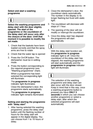 Page 25daily use electrolux  25
Select and start a washing
programme
Select the washing programme and
delay start with the door slightly
opened. The start of the
programme or the countdown of
the delay start will occur only after
the closure of the door. Until that
moment it is possible to modify the
set made.
1. Check that the baskets have been
loaded correctly and that the spray
arms are free to rotate
2. Check that the water tap is opened
3. Press the On/Off button. The
dishwasher must be in setting
mode.
4....