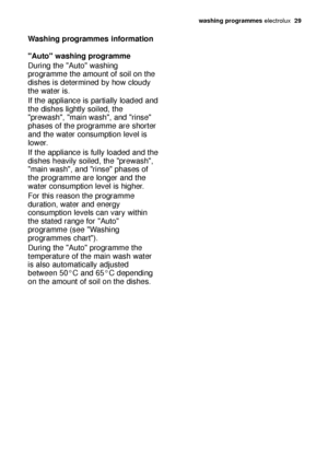 Page 29washing programmes electrolux  29
Washing programmes information
Auto washing programme
During the Auto washing
programme the amount of soil on the
dishes is determined by how cloudy
the water is.
If the appliance is partially loaded and
the dishes lightly soiled, the
prewash, main wash, and rinse
phases of the programme are shorter
and the water consumption level is
lower.
If the appliance is fully loaded and the
dishes heavily soiled, the prewash,
main wash, and rinse phases of
the programme are longer...