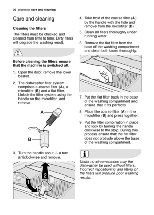 Page 3030electroluxcare and cleaning
Care and cleaning
Cleaning the filters
The filters must be checked and
cleaned from time to time. Dirty filters
will degrade the washing result.
Before cleaning the filters ensure
that the machine is switched off.
1. Open the door, remove the lower
basket.
2. The dishwasher filter system
comprises a coarse filter (A), a
microfilter (B) and a flat filter.
Unlock the filter system using the
handle on the microfilter, and
remove.
3. Turn the handle about 
1/4a turn...