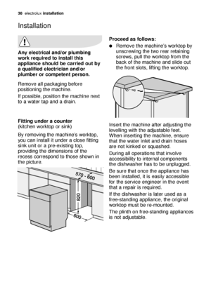 Page 3838electroluxinstallation
Any electrical and/or plumbing
work required to install this
appliance should be carried out by
a qualified electrician and/or
plumber or competent person.
Remove all packaging before
positioning the machine.
If possible, position the machine next
to a water tap and a drain.
Fitting under a counter 
(kitchen worktop or sink)
By removing the machine’s worktop,
you can install it under a close fitting
sink unit or a pre-existing top,
providing the dimensions of the
recess...