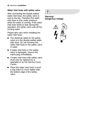 Page 40Water inlet hose with safety valve
After connecting the double-walled
water inlet hose, the safety valve is
next to the tap. Therefore the water
inlet hose is only under pressure
while the water is running. If the water
inlet hose starts to leak during this
operation, the safety valve cuts off the
running water.
Please take care when installing the
water inlet hose:
The electrical cable for the safety
valve is in the double-walled water
inlet hose. Do not immerse the
water inlet hose or the safety...