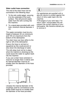 Page 41installation electrolux  41
Water outlet hose connection
The end of the drain hose can be
connected in the following ways: 
1. To the sink outlet spigot, securing
it to the underside of the work
surface. This will prevent waste
water from the sink running into
the machine. 
2. To a stand pipe provided with vent-
hole, minimum internal diameter 4
cm. 
The waste connection must be at a
height of between 30 cm (minimum)
and 100 cm (maximum) from the
bottom of the dishwasher. 
The drain hose can face either...