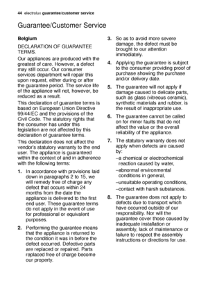 Page 44Belgium
DECLARATION OF GUARANTEE
TERMS.
Our appliances are produced with the
greatest of care. However, a defect
may still occur. Our consumer
services department will repair this
upon request, either during or after
the guarantee period. The service life
of the appliance will not, however, be
reduced as a result.
This declaration of guarantee terms is
based on European Union Directive
99/44/EC and the provisions of the
Civil Code. The statutory rights that
the consumer has under this
legislation are not...