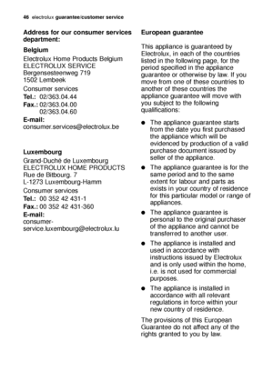 Page 4646electroluxguarantee/customer service
Address for our consumer services
department:
Belgium
Electrolux Home Products Belgium
ELECTROLUX SERVICE
Bergensesteenweg 719
1502 Lembeek
Consumer services 
Tel.:02/363.04.44 
Fax.:02/363.04.00 
02/363.04.60
E-mail:
consumer.services@electrolux.be
Luxembourg
Grand-Duché de Luxembourg
ELECTROLUX HOME PRODUCTS
Rue de Bitbourg. 7
L-1273 Luxembourg-Hamm
Consumer services 
Tel.:00 352 42 431-1 
Fax.:00 352 42 431-360
E-mail:
consumer-...