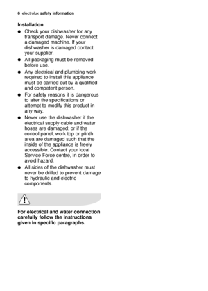 Page 66electroluxsafety information
Installation
Check your dishwasher for any
transport damage. Never connect
a damaged machine. If your
dishwasher is damaged contact
your supplier.
All packaging must be removed
before use.
Any electrical and plumbing work
required to install this appliance
must be carried out by a qualified
and competent person.
For safety reasons it is dangerous
to alter the specifications or
attempt to modify this product in
any way.
Never use the dishwasher if the
electrical supply...