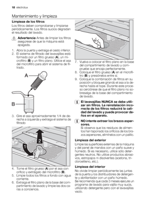 Page 18Mantenimiento y limpieza
Limpieza de los filtros
Los filtros deben comprobarse y limpiarse
periódicamente. Los filtros sucios degradan
el resultado del lavado.
Advertencia Antes de limpiar los filtros
asegúrese de que la máquina está
apagada.
1. Abra la puerta y extraiga el cesto inferior.
2. El sistema de filtrado del lavavajillas está
formado por un filtro grueso (A), un mi-
crofiltro (B) y un filtro plano. Utilice el asa
del microfiltro para abrir el sistema de fil-
trado.
3. Gire el asa...