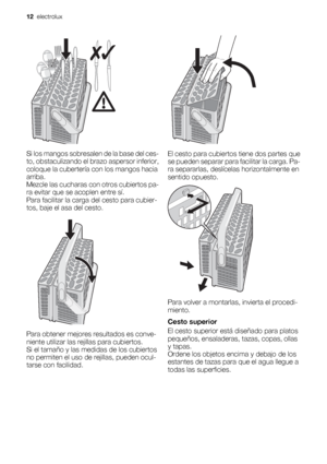 Page 12Si los mangos sobresalen de la base del ces-
to, obstaculizando el brazo aspersor inferior,
coloque la cubertería con los mangos hacia
arriba.
Mezcle las cucharas con otros cubiertos pa-
ra evitar que se acoplen entre sí.
Para facilitar la carga del cesto para cubier-
tos, baje el asa del cesto.
Para obtener mejores resultados es conve-
niente utilizar las rejillas para cubiertos.
Si el tamaño y las medidas de los cubiertos
no permiten el uso de rejillas, pueden ocul-
tarse con facilidad.
El cesto para...