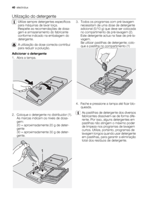 Page 40Utilização do detergente
Utilize sempre detergentes específicos
para máquinas de lavar loiça.
Respeite as recomendações de dosa-
gem e armazenamento do fabricante
conforme indicado na embalagem do
detergente.
A utilização da dose correcta contribui
para reduzir a poluição.
Adicionar o detergente
1. Abra a tampa.
2. Coloque o detergente no distribuidor (1).
As marcas indicam os níveis de dosa-
gem:
20 = aproximadamente 20 g de deter-
gente
30 = aproximadamente 30 g de deter-
gente.
1
2
3. Todos os...