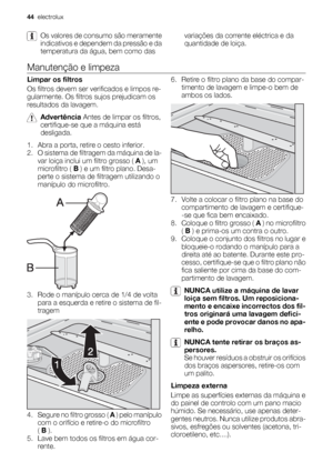Page 44Os valores de consumo são meramente
indicativos e dependem da pressão e da
temperatura da água, bem como dasvariações da corrente eléctrica e da
quantidade de loiça.
Manutenção e limpeza
Limpar os filtros
Os filtros devem ser verificados e limpos re-
gularmente. Os filtros sujos prejudicam os
resultados da lavagem.
Advertência Antes de limpar os filtros,
certifique-se que a máquina está
desligada.
1. Abra a porta, retire o cesto inferior.
2. O sistema de filtragem da máquina de la-
var loiça inclui um...