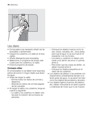 Page 10Uso diario
• Compruebe si es necesario añadir sal de
lavavajillas o abrillantador.
• Cargue los cubiertos y la vajilla en el lava-
vajillas.
• Añada detergente para lavavajillas.
• Seleccione un programa de lavado ade-
cuado para los cubiertos y la vajilla.
• Inicie el programa de lavado.
Consejos útiles
En el lavavajillas no se deben lavar esponjas,
paños de cocina ni ningún objeto que absor-
ba agua.
• Antes de cargar la vajilla:
– Elimine todos los restos de comida y
desechos.
– Ablande los restos de...