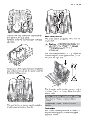 Page 11Glasses with long stems can be placed up-
side down in the cup racks.
For taller items the cup racks can be folded
upwards.
For glasses with long stems (according to the
size and dimensions), set the glass holder to
the left or right position.
The central rows of prongs can be easily low-
ered to improve loading flexibility.
Mini cutlery basket
The upper basket is supplied with a mini cut-
lery basket.
Caution! NEVER PUT KNIVES IN THE
MINI CUTLERY BASKET. THIS WILL
PREVENT DAMAGE TO THE
APPLIANCE.
The...