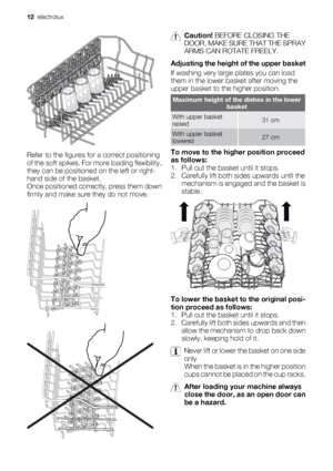 Page 12Refer to the figures for a correct positioning
of the soft spikes. For more loading flexibility,
they can be positioned on the left or right-
hand side of the basket.
Once positioned correctly, press them down
firmly and make sure they do not move.
Caution! BEFORE CLOSING THE
DOOR, MAKE SURE THAT THE SPRAY
ARMS CAN ROTATE FREELY.
Adjusting the height of the upper basket
If washing very large plates you can load
them in the lower basket after moving the
upper basket to the higher position.
Maximum height...